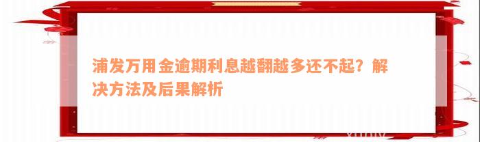 浦发万用金逾期利息越翻越多还不起？解决方法及后果解析