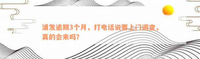 浦发逾期3个月，打电话说要上门调查，真的会来吗？