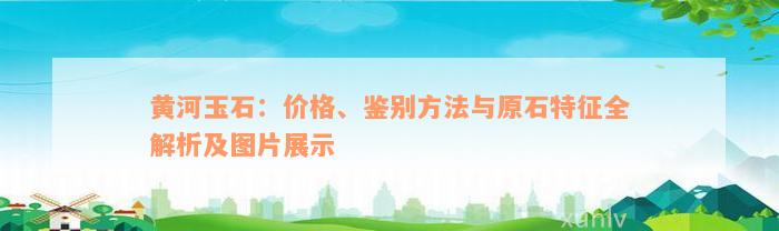 黄河玉石：价格、鉴别方法与原石特征全解析及图片展示