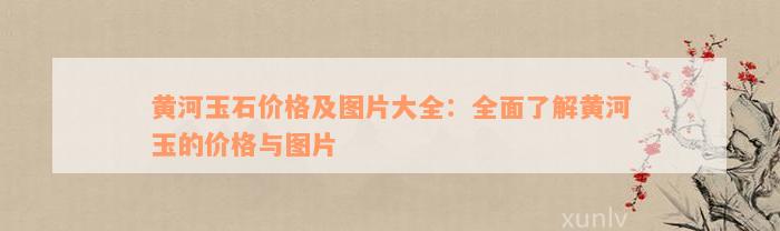 黄河玉石价格及图片大全：全面了解黄河玉的价格与图片