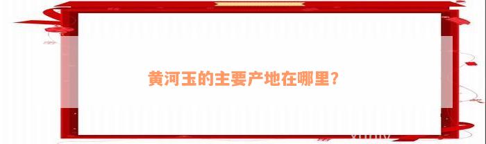 黄河玉的主要产地在哪里？