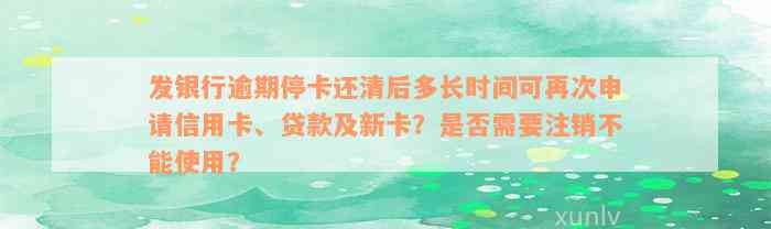 发银行逾期停卡还清后多长时间可再次申请信用卡、贷款及新卡？是否需要注销不能使用？