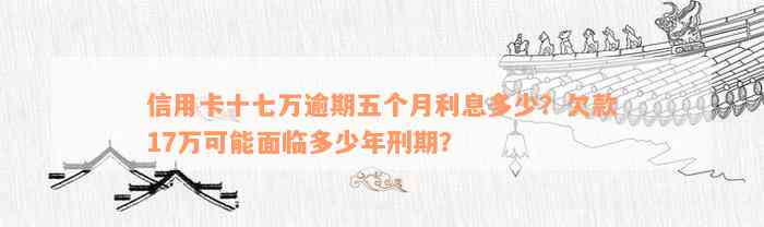 信用卡十七万逾期五个月利息多少？欠款17万可能面临多少年刑期？