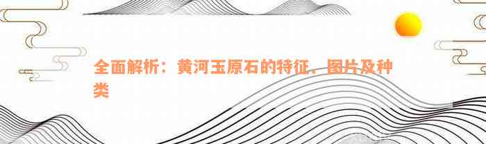 全面解析：黄河玉原石的特征、图片及种类