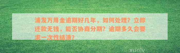 浦发万用金逾期好几年，如何处理？立即还款无钱，能否协商分期？逾期多久会要求一次性结清？