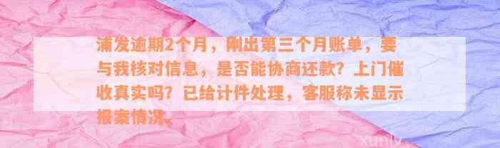 浦发逾期2个月，刚出第三个月账单，要与我核对信息，是否能协商还款？上门催收真实吗？已给计件处理，客服称未显示报案情况。