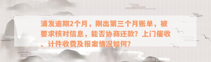 浦发逾期2个月，刚出第三个月账单，被要求核对信息，能否协商还款？上门催收、计件收费及报案情况如何？