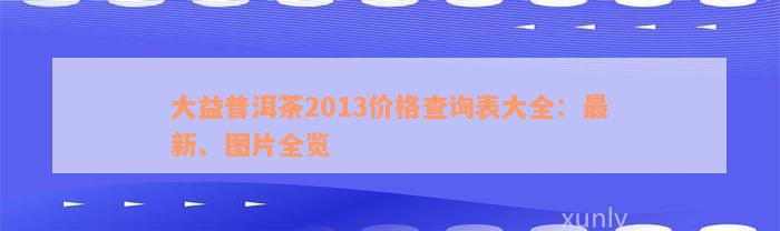 大益普洱茶2013价格查询表大全：最新、图片全览