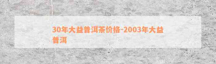 30年大益普洱茶价格-2003年大益普洱