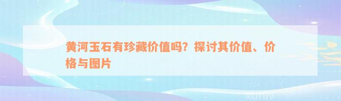 黄河玉石有珍藏价值吗？探讨其价值、价格与图片