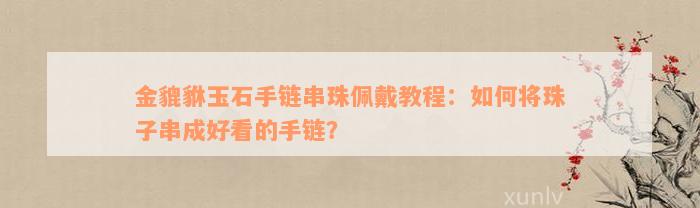 金貔貅玉石手链串珠佩戴教程：如何将珠子串成好看的手链？