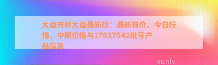 大益芳村大益最新价：最新报价、今日行情、中期价格与17017542批号产品信息