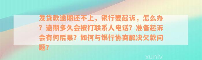 发贷款逾期还不上，银行要起诉，怎么办？逾期多久会被打联系人电话？准备起诉会有何后果？如何与银行协商解决欠款问题？