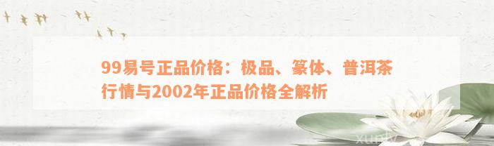 99易号正品价格：极品、篆体、普洱茶行情与2002年正品价格全解析