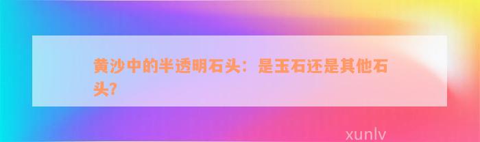 黄沙中的半透明石头：是玉石还是其他石头？