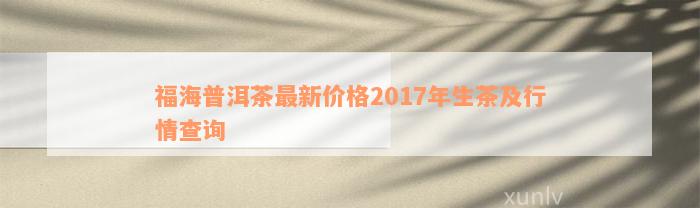 福海普洱茶最新价格2017年生茶及行情查询