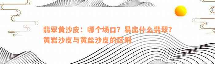 翡翠黄沙皮：哪个场口？易出什么翡翠？黄岩沙皮与黄盐沙皮的区别