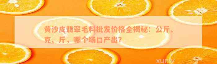 黄沙皮翡翠毛料批发价格全揭秘：公斤、克、斤，哪个场口产出？