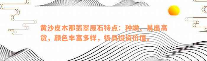 黄沙皮木那翡翠原石特点：种嫩、易出高货，颜色丰富多样，极具投资价值。