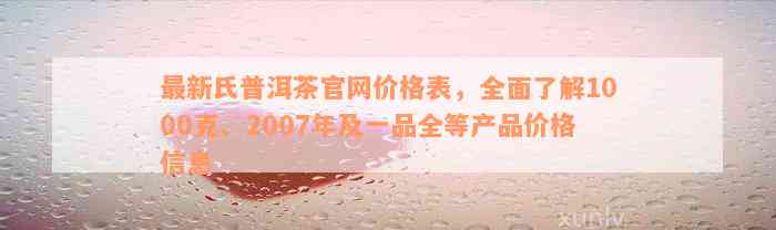 最新氏普洱茶官网价格表，全面了解1000克、2007年及一品全等产品价格信息