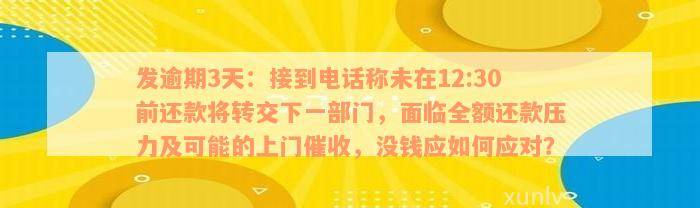 发逾期3天：接到电话称未在12:30前还款将转交下一部门，面临全额还款压力及可能的上门催收，没钱应如何应对？