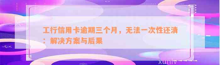 工行信用卡逾期三个月，无法一次性还清：解决方案与后果