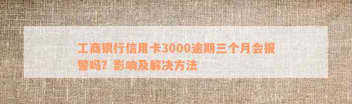 工商银行信用卡3000逾期三个月会报警吗？影响及解决方法