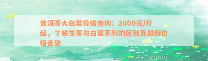 普洱茶大白菜价格查询：2000元/斤起，了解生茶与白菜系列的区别及最新价格走势