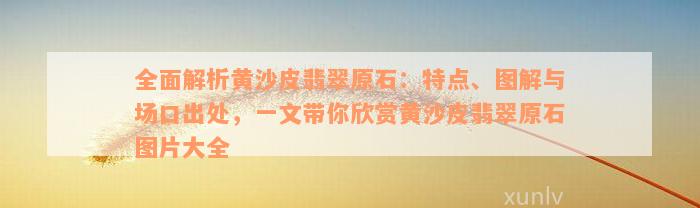 全面解析黄沙皮翡翠原石：特点、图解与场口出处，一文带你欣赏黄沙皮翡翠原石图片大全