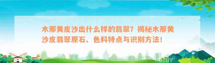 木那黄皮沙出什么样的翡翠？揭秘木那黄沙皮翡翠原石、色料特点与识别方法！