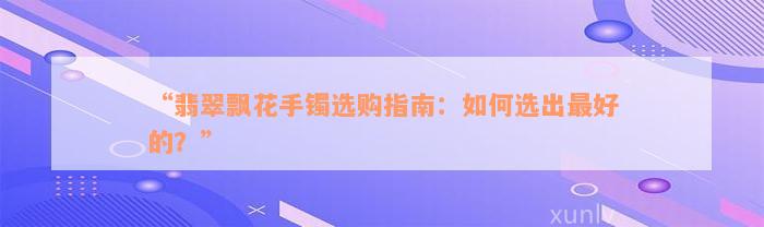 “翡翠飘花手镯选购指南：如何选出最好的？”