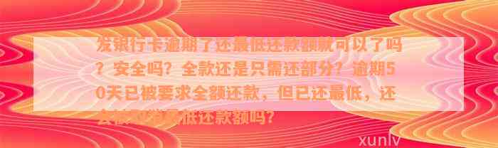 发银行卡逾期了还最低还款额就可以了吗？安全吗？全款还是只需还部分？逾期50天已被要求全额还款，但已还最低，还会被取消最低还款额吗？