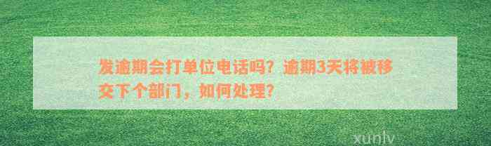 发逾期会打单位电话吗？逾期3天将被移交下个部门，如何处理？