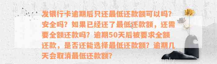 发银行卡逾期后只还最低还款额可以吗？安全吗？如果已经还了最低还款额，还需要全额还款吗？逾期50天后被要求全额还款，是否还能选择最低还款额？逾期几天会取消最低还款额？