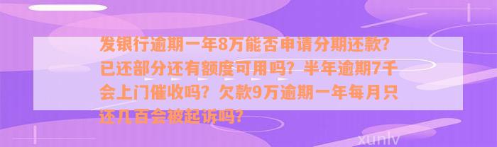 发银行逾期一年8万能否申请分期还款？已还部分还有额度可用吗？半年逾期7千会上门催收吗？欠款9万逾期一年每月只还几百会被起诉吗？