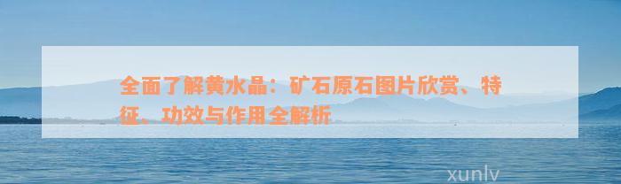 全面了解黄水晶：矿石原石图片欣赏、特征、功效与作用全解析