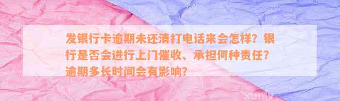 发银行卡逾期未还清打电话来会怎样？银行是否会进行上门催收、承担何种责任？逾期多长时间会有影响？