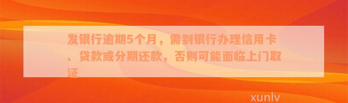 发银行逾期5个月，需到银行办理信用卡、贷款或分期还款，否则可能面临上门取证