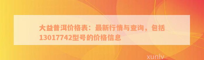 大益普洱价格表：最新行情与查询，包括13017742型号的价格信息