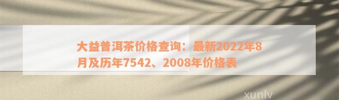 大益普洱茶价格查询：最新2022年8月及历年7542、2008年价格表