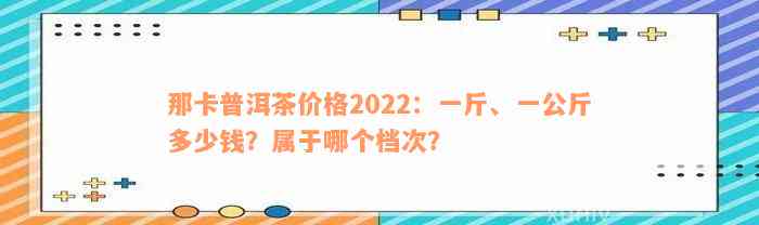 那卡普洱茶价格2022：一斤、一公斤多少钱？属于哪个档次？