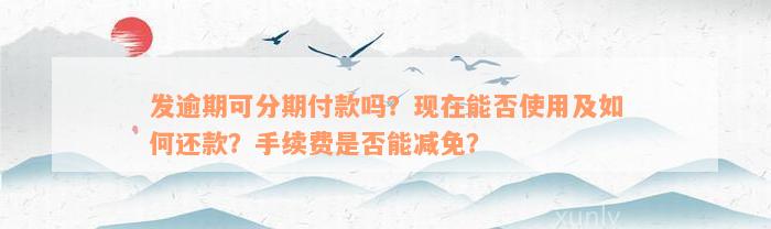 发逾期可分期付款吗？现在能否使用及如何还款？手续费是否能减免？