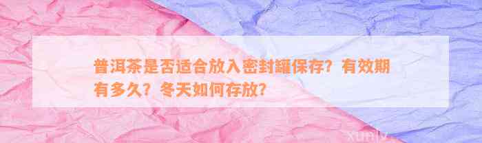 普洱茶是否适合放入密封罐保存？有效期有多久？冬天如何存放？