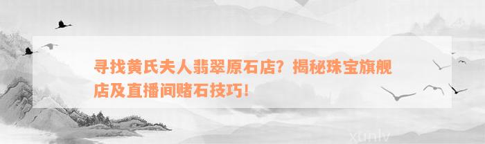 寻找黄氏夫人翡翠原石店？揭秘珠宝旗舰店及直播间赌石技巧！