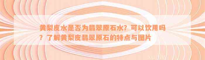 黄梨皮水是否为翡翠原石水？可以饮用吗？了解黄梨皮翡翠原石的特点与图片