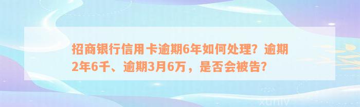 招商银行信用卡逾期6年如何处理？逾期2年6千、逾期3月6万，是否会被告？