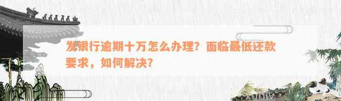 发银行逾期十万怎么办理？面临最低还款要求，如何解决？