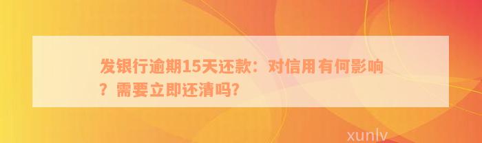 发银行逾期15天还款：对信用有何影响？需要立即还清吗？