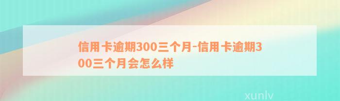 信用卡逾期300三个月-信用卡逾期300三个月会怎么样