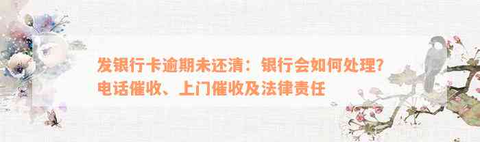 发银行卡逾期未还清：银行会如何处理？电话催收、上门催收及法律责任